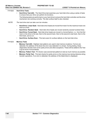 Page 264GE MEDICAL SYSTEMSPROPRIETARY TO GE
D
IRECTION 2294854-100, REVISION 3  LOGIQ™ 9 PROPRIETARYMANUAL   
7-46 Section 7-11 - Common Diagnostics
7-11-2-2 Hard Drive Tests
•Hard Drive Test (All) - The Hard Drive test examines your hard disk drive using a series of tests 
to ensure that your drive can perform its functions.
The following tests are performed on your hard drive to ensure the hard disk controller and the drive 
mechanism are working correctly. The disk surface itself is also checked.
NOTE: The...