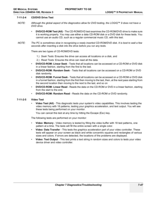 Page 265GE MEDICAL SYSTEMS PROPRIETARY TO GE
D
IRECTION 2294854-100, REVISION 3  LOGIQ™ 9 PROPRIETARYMANUAL 
Chapter 7 Diagnostics/Troubleshooting 7-47
7-11-2-4 CD/DVD Drive Test
NOTE: Although the global aspect of the diagnostics allow for DVD testing, the LOGIQ™ 9 does not have a 
DVD drive.
•DVD/CD-ROM Test (All) - The CD-ROM/DVD test examines the CD-ROM/DVD drive to make sure 
it is working properly. You may use either a data CD-ROM disk or a DVD disk for these tests. You 
cannot use an audio CD, such as a...