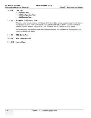 Page 266GE MEDICAL SYSTEMSPROPRIETARY TO GE
D
IRECTION 2294854-100, REVISION 3  LOGIQ™ 9 PROPRIETARYMANUAL   
7-48 Section 7-11 - Common Diagnostics
7-11-2-6 USB Test
• USB Test (All)
•USB Configuration Test -
•USB Devices Test -
7-11-2-7 PCI Board Configuration Test
A bus is a set of circuits, wires or connectors which connect the various components of your system. A 
PCI (Peripheral Component Interconnect) bus is a fast standard bus which is common in Pentium 
systems. Various tests are run on the PCI bus in...