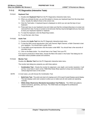 Page 267GE MEDICAL SYSTEMS PROPRIETARY TO GE
D
IRECTION 2294854-100, REVISION 3  LOGIQ™ 9 PROPRIETARYMANUAL 
Chapter 7 Diagnostics/Troubleshooting 7-49
7-11-3 PC Diagnostics (Interactive Tests)
7-11-3-1 Keyboard Test
1.) Double-click Keyboard Test from the PC Diagnostics interactive tests menu.
2.) When you activate the test, you are first asked to choose your keyboard type from the drop-down 
menu. Usually the default choice is the correct one. 
3.) Click the Test button. A keyboard layout is displayed on which...