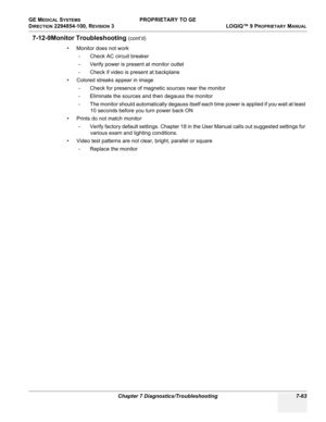 Page 281GE MEDICAL SYSTEMS PROPRIETARY TO GE
D
IRECTION 2294854-100, REVISION 3  LOGIQ™ 9 PROPRIETARYMANUAL 
Chapter 7 Diagnostics/Troubleshooting 7-63
7-12-9Monitor Troubleshooting (cont’d)
• Monitor does not work 
- Check AC circuit breaker
- Verify power is present at monitor outlet
- Check if video is present at backplane
• Colored streaks appear in image
- Check for presence of magnetic sources near the monitor 
- Eliminate the sources and then degauss the monitor
- The monitor should automatically degauss...