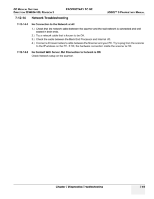 Page 287GE MEDICAL SYSTEMS PROPRIETARY TO GE
D
IRECTION 2294854-100, REVISION 3  LOGIQ™ 9 PROPRIETARYMANUAL 
Chapter 7 Diagnostics/Troubleshooting 7-69
7-12-14 Network Troubleshooting
7-12-14-1 No Connection to the Network at All
1.) Check that the network cable between the scanner and the wall network is connected and well 
seated in both ends.
2.) Try a network cable that is known to be OK.
3.) Check the cable between the Back End Processor and Internal I/O.
4.) Connect a Crossed network cable between the...