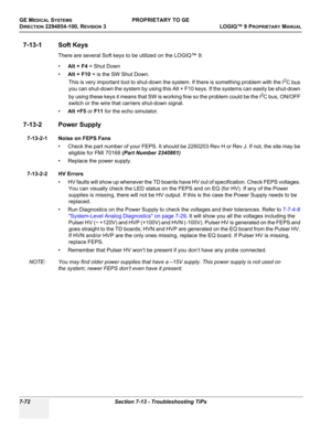 Page 290GE MEDICAL SYSTEMSPROPRIETARY TO GE
D
IRECTION 2294854-100, REVISION 3  LOGIQ™ 9 PROPRIETARYMANUAL   
7-72 Section 7-13 - Troubleshooting TiPs
7-13-1 Soft Keys
There are several Soft keys to be utilized on the LOGIQ™ 9:
•Alt + F4 = Shut Down
•Alt + F10 = is the SW Shut Down.
This is very important tool to shut-down the system. If there is something problem with the I
2C bus 
you can shut-down the system by using this Alt + F10 keys. If the systems can easily be shut-down 
by using these keys it means...