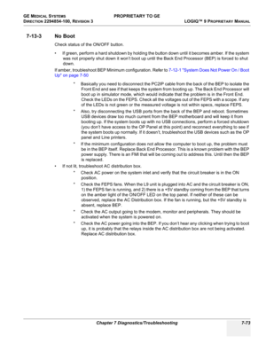 Page 291GE MEDICAL SYSTEMS PROPRIETARY TO GE
D
IRECTION 2294854-100, REVISION 3  LOGIQ™ 9 PROPRIETARYMANUAL 
Chapter 7 Diagnostics/Troubleshooting 7-73
7-13-3 No Boot
Check status of the ON/OFF button.
• If green, perform a hard shutdown by holding the button down until it becomes amber. If the system 
was not properly shut down it won’t boot up until the Back End Processor (BEP) is forced to shut 
down.
If amber, troubleshoot BEP Minimum configuration. Refer to 7-12-1 System Does Not Power On / Boot 
Up on page...