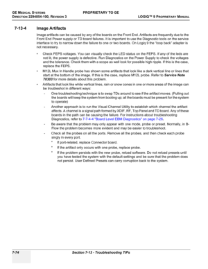 Page 292GE MEDICAL SYSTEMSPROPRIETARY TO GE
D
IRECTION 2294854-100, REVISION 3  LOGIQ™ 9 PROPRIETARYMANUAL   
7-74 Section 7-13 - Troubleshooting TiPs
7-13-4 Image Artifacts
Image artifacts can be caused by any of the boards on the Front End. Artifacts are frequently due to the 
Front End Power supply or TD board failures. It is important to use the Diagnostic tools on the service 
interface to try to narrow down the failure to one or two boards. On Logiq 9 the “loop back” adapter is 
not necessary.
• Check FEPS...