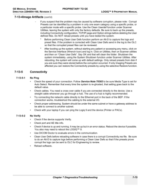 Page 293GE MEDICAL SYSTEMS PROPRIETARY TO GE
D
IRECTION 2294854-100, REVISION 3  LOGIQ™ 9 PROPRIETARYMANUAL 
Chapter 7 Diagnostics/Troubleshooting 7-75
7-13-4Image Artifacts (cont’d)
- If you suspect that the problem may be caused by software corruption, please note:  Corrupt 
Presets can be identified by a problem in only one exam category using a specific probe, or 
a particular mode with a specific probe. Use the Clean Userdef function under Scanner 
Utilities, leaving the system with only the factory...