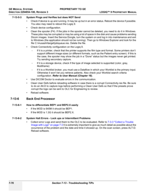 Page 294GE MEDICAL SYSTEMSPROPRIETARY TO GE
D
IRECTION 2294854-100, REVISION 3  LOGIQ™ 9 PROPRIETARYMANUAL   
7-76 Section 7-13 - Troubleshooting TiPs
7-13-5-3 System Pings and Verifies but does NOT Send
• Check if device is up and running. It may be up but in an error status. Reboot the device if possible. 
You also may need to reboot the Logiq 9.
• Check device configuration.
• Clean the spooler (F4). If the jobs in the spooler cannot be deleted, you need to do it in Windows. 
These jobs may be corrupted or...