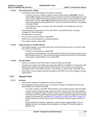 Page 295GE MEDICAL SYSTEMS PROPRIETARY TO GE
D
IRECTION 2294854-100, REVISION 3  LOGIQ™ 9 PROPRIETARYMANUAL 
Chapter 7 Diagnostics/Troubleshooting 7-77
7-13-6-3 Drive Failures (CD or MOD)
• Check that the media (disk capacity and speed) is supported. 
- For the CD, there are 3 different speeds. Drives are listed like this: 24x10x40x. The first 
number (24x) indicates what speed the drive can write to a CD-R disc (write speed only). The 
second number (10x) indicates what speed the drive can write to a CD-W...