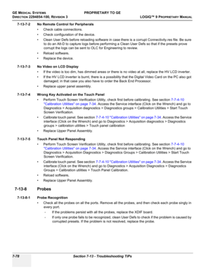 Page 296GE MEDICAL SYSTEMSPROPRIETARY TO GE
D
IRECTION 2294854-100, REVISION 3  LOGIQ™ 9 PROPRIETARYMANUAL   
7-78 Section 7-13 - Troubleshooting TiPs
7-13-7-2 No Remote Control for Peripherals
• Check cable connections.
• Check configuration of the device.
• Clean User Defs before reloading software in case there is a corrupt Connectivity.res file. Be sure 
to do an Alt-D to capture logs before performing a Clean User Defs so that if the presets prove 
corrupt the logs can be sent to OLC for Engineering to...