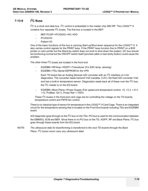 Page 297GE MEDICAL SYSTEMS PROPRIETARY TO GE
D
IRECTION 2294854-100, REVISION 3  LOGIQ™ 9 PROPRIETARYMANUAL 
Chapter 7 Diagnostics/Troubleshooting 7-79
7-13-9 I2C Buss
I2C is a clock and data bus. I2C control is embedded in the master chip i960 RP. The LOGIQ™ 9 
contains four separate I
2C buses. The first bus is located in the BEP:
- BEP PC2IP->PC/DGIO->IIO->EIO
-PC/DGVIC
- Patient I/O
One of the basic functions of this bus is carrying Start-up/Shut-down sequence for the LOGIQ™ 9. It 
also carries control...