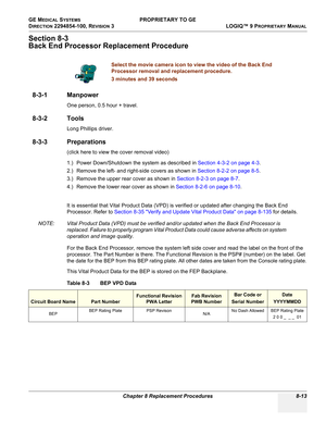 Page 311GE MEDICAL SYSTEMS PROPRIETARY TO GE
D
IRECTION 2294854-100, REVISION 3  LOGIQ™ 9 PROPRIETARYMANUAL 
Chapter 8 Replacement Procedures 8-13
Section 8-3
Back End Processor Replacement Procedure
8-3-1 Manpower
One person, 0.5 hour + travel.
8-3-2 Tools
Long Phillips driver.
8-3-3 Preparations
(click here to view the cover removal video)
1.) Power Down/Shutdown the system as described in Section 4-3-2 on page 4-3.
2.) Remove the left- and right-side covers as shown in Section 8-2-2 on page 8-5.
3.) Remove...