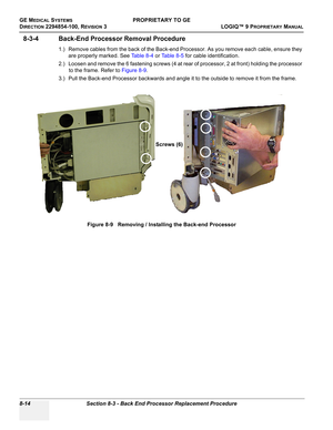 Page 312GE MEDICAL SYSTEMSPROPRIETARY TO GE
D
IRECTION 2294854-100, REVISION 3  LOGIQ™ 9 PROPRIETARYMANUAL   
8-14 Section 8-3 - Back End Processor Replacement Procedure
8-3-4 Back-End Processor Removal Procedure
1.) Remove cables from the back of the Back-end Processor. As you remove each cable, ensure they 
are properly marked. See Ta b l e 8 - 4 or Ta b l e 8 - 5 for cable identification.
2.) Loosen and remove the 6 fastening screws (4 at rear of processor, 2 at front) holding the processor 
to the frame....