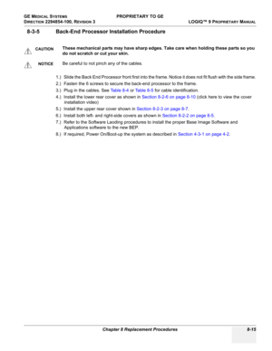 Page 313GE MEDICAL SYSTEMS PROPRIETARY TO GE
D
IRECTION 2294854-100, REVISION 3  LOGIQ™ 9 PROPRIETARYMANUAL 
Chapter 8 Replacement Procedures 8-15
8-3-5 Back-End Processor Installation Procedure
1.) Slide the Back End Processor front first into the frame. Notice it does not fit flush with the side frame.
2.) Fasten the 6 screws to secure the back-end processor to the frame.
3.) Plug in the cables. See Table 8-4 or Ta b l e 8 - 5 for cable identification.
4.) Install the lower rear cover as shown in Section 8-2-6...