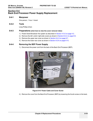 Page 317GE MEDICAL SYSTEMS PROPRIETARY TO GE
D
IRECTION 2294854-100, REVISION 3  LOGIQ™ 9 PROPRIETARYMANUAL 
Chapter 8 Replacement Procedures 8-19
Section 8-4
Back End Processor Power Supply Replacement
8-4-1 Manpower
One person, 1 hour + travel.
8-4-2 Tools
Long Phillips driver.
8-4-3 Preparations (click here to view the cover removal video)
1.) Power Down/Shutdown the system as described in Section 4-3-2 on page 4-3.
2.) Remove the left- and/or right-side covers as shown in Section 8-2-2 on page 8-5.
3.)...