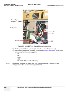 Page 318GE MEDICAL SYSTEMSPROPRIETARY TO GE
D
IRECTION 2294854-100, REVISION 3  LOGIQ™ 9 PROPRIETARYMANUAL   
8-20 Section 8-4 - Back End Processor Power Supply Replacement
3.) Clip the ty-wraps holding the power supply cables to the side of the power supply.
4.) Mark both ends of the power connectors, as shown in Figure 8-11 on page 8-20 , on the power 
cables coming from the power supply to the:
-CD
-MO
-PC2IO
- HDD
- PCI Bird Card (If system has 3D option)
NOTE: All five power connectors are exactly alike....