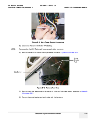 Page 319GE MEDICAL SYSTEMS PROPRIETARY TO GE
D
IRECTION 2294854-100, REVISION 3  LOGIQ™ 9 PROPRIETARYMANUAL 
Chapter 8 Replacement Procedures 8-21
5.) Disconnect the connector to the UPS Battery.
NOTE: Reconnecting the UPS Battery will cause a spark at the connector.
6.) Remove the two nuts holding the angle bracket, shown in Figure 8-13 on page 8-21 .
7.) Remove the screw holding the angle bracket to the side of the power supply, as shown in Figure 8-
13 on page 8-21 .
8.) Remove the angle bracket and set it...