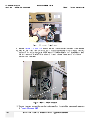 Page 320GE MEDICAL SYSTEMSPROPRIETARY TO GE
D
IRECTION 2294854-100, REVISION 3  LOGIQ™ 9 PROPRIETARYMANUAL   
8-22 Section 8-4 - Back End Processor Power Supply Replacement
9.) Refer to Figure 8-15 on page 8-22 . Remove the UPS Control cable (C12) from the back of the BEP.
10.) After the UPS Control cable is removed, loosen the screws of the UPS Control connector at the PCI 
slot panel. This should allow you to detach the connector from the back of the BEP and push it into 
the BEP case. This cable/connector...