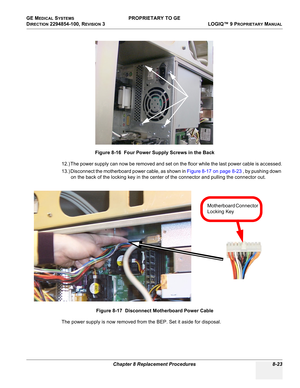 Page 321GE MEDICAL SYSTEMS PROPRIETARY TO GE
D
IRECTION 2294854-100, REVISION 3  LOGIQ™ 9 PROPRIETARYMANUAL 
Chapter 8 Replacement Procedures 8-23
 
12.) The power supply can now be removed and set on the floor while the last power cable is accessed.
13.) Disconnect the motherboard power cable, as shown in Figure 8-17 on page 8-23 , by pushing down 
on the back of the locking key in the center of the connector and pulling the connector out.
The power supply is now removed from the BEP. Set it aside for...