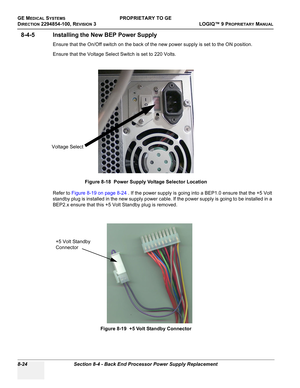 Page 322GE MEDICAL SYSTEMSPROPRIETARY TO GE
D
IRECTION 2294854-100, REVISION 3  LOGIQ™ 9 PROPRIETARYMANUAL   
8-24 Section 8-4 - Back End Processor Power Supply Replacement
8-4-5 Installing the New BEP Power Supply
Ensure that the On/Off switch on the back of the new power supply is set to the ON position.
Ensure that the Voltage Select Switch is set to 220 Volts.
Refer to Figure 8-19 on page 8-24 . If the power supply is going into a BEP1.0 ensure that the +5 Volt 
standby plug is installed in the new supply...