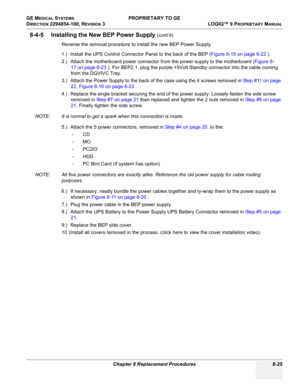 Page 323GE MEDICAL SYSTEMS PROPRIETARY TO GE
D
IRECTION 2294854-100, REVISION 3  LOGIQ™ 9 PROPRIETARYMANUAL 
Chapter 8 Replacement Procedures 8-25
8-4-5 Installing the New BEP Power Supply (cont’d)
Reverse the removal procedure to install the new BEP Power Supply.
1.) Install the UPS Control Connector Panel to the back of the BEP (Figure 8-15 on page 8-22 ).
2.) Attach the motherboard power connector from the power supply to the motherboard (Figure 8-
17 on page 8-23 ). For BEP2.1, plug the purple +5Volt Standby...