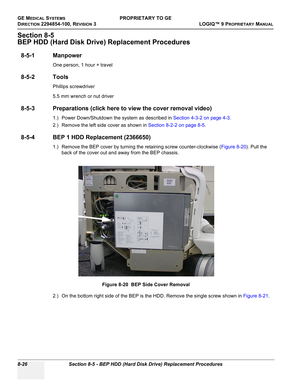 Page 324GE MEDICAL SYSTEMSPROPRIETARY TO GE
D
IRECTION 2294854-100, REVISION 3  LOGIQ™ 9 PROPRIETARYMANUAL   
8-26 Section 8-5 - BEP HDD (Hard Disk Drive) Replacement Procedures
Section 8-5
BEP HDD (Hard Disk Drive) Replacement Procedures
8-5-1 Manpower
One person, 1 hour + travel
8-5-2 Tools
Phillips screwdriver
5.5 mm wrench or nut driver
8-5-3 Preparations (click here to view the cover removal video)
1.) Power Down/Shutdown the system as described in Section 4-3-2 on page 4-3.
2.) Remove the left side cover...