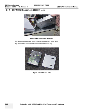 Page 326GE MEDICAL SYSTEMSPROPRIETARY TO GE
D
IRECTION 2294854-100, REVISION 3  LOGIQ™ 9 PROPRIETARYMANUAL   
8-28 Section 8-5 - BEP HDD (Hard Disk Drive) Replacement Procedures
8-5-4 BEP 1 HDD Replacement (2366650) (cont’d)
5.) Disconnect the Power and IDE Cables from the back of the HDD.
6.) Remove the four screws that attach the HDD to the tray.Figure 8-23  Lift Up HDD Assembly
Figure 8-24  HDD and Tray 