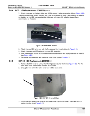 Page 327GE MEDICAL SYSTEMS PROPRIETARY TO GE
D
IRECTION 2294854-100, REVISION 3  LOGIQ™ 9 PROPRIETARYMANUAL 
Chapter 8 Replacement Procedures 8-29
8-5-4 BEP 1 HDD Replacement (2366650) (cont’d)
7.) Check the jumper on the back of the new HDD to ensure it is the same as the old one (Figure 8-25).
The only jumper on the back of the Hard Disk Drive (HDD) should be set to Cable Select (CS). Refer to 
the diagram on the HDD to ensure that the CS jumper is in place. CS will allow Master/Slave 
determination by the...