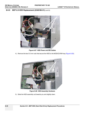 Page 328GE MEDICAL SYSTEMSPROPRIETARY TO GE
D
IRECTION 2294854-100, REVISION 3  LOGIQ™ 9 PROPRIETARYMANUAL   
8-30 Section 8-5 - BEP HDD (Hard Disk Drive) Replacement Procedures
8-5-5 BEP 2.X HDD Replacement (2348186-31) (cont’d)
4.) Remove the two 5.5 mm nuts that secure the HDD to the MOD/CD-RW tray (Figure 8-28).
5.) Slide the HDD assembly out towards you and slightly down.Figure 8-27  HDD Power and IDE Cables
Figure 8-28  HDD Assembly Hardware 