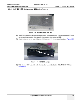 Page 329GE MEDICAL SYSTEMS PROPRIETARY TO GE
D
IRECTION 2294854-100, REVISION 3  LOGIQ™ 9 PROPRIETARYMANUAL 
Chapter 8 Replacement Procedures 8-31
8-5-5 BEP 2.X HDD Replacement (2348186-31) (cont’d)
6.) The BEP 2.x HDD should come with the mounting hardware attached. If the replacement HDD does 
not come with a mounting plate, transfer the mounting plate to the ne HDD.
7.) Check the jumper on the back of the new HDD to ensure it is the same as the old one (Figure 8-25).
8.) Slide the new HDD assembly on to the...