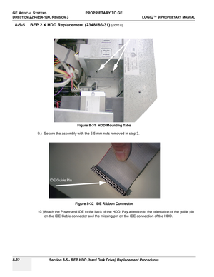 Page 330GE MEDICAL SYSTEMSPROPRIETARY TO GE
D
IRECTION 2294854-100, REVISION 3  LOGIQ™ 9 PROPRIETARYMANUAL   
8-32 Section 8-5 - BEP HDD (Hard Disk Drive) Replacement Procedures
8-5-5 BEP 2.X HDD Replacement (2348186-31) (cont’d)
9.) Secure the assembly with the 5.5 mm nuts removed in step 3.
10.) Attach the Power and IDE to the back of the HDD. Pay attention to the orientation of the guide pin 
on the IDE Cable connector and the missing pin on the IDE connection of the HDD.Figure 8-31  HDD Mounting Tabs
Figure...