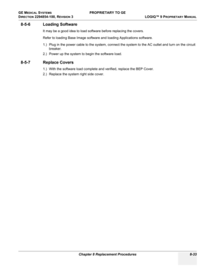 Page 331GE MEDICAL SYSTEMS PROPRIETARY TO GE
D
IRECTION 2294854-100, REVISION 3  LOGIQ™ 9 PROPRIETARYMANUAL 
Chapter 8 Replacement Procedures 8-33
8-5-6 Loading Software
It may be a good idea to load software before replacing the covers.
Refer to loading Base Image software and loading Applications software.
1.) Plug in the power cable to the system, connect the system to the AC outlet and turn on the circuit 
breaker.
2.) Power up the system to begin the software load.
8-5-7 Replace Covers
1.) With the software...