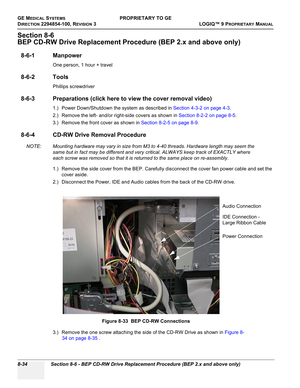 Page 332GE MEDICAL SYSTEMSPROPRIETARY TO GE
D
IRECTION 2294854-100, REVISION 3  LOGIQ™ 9 PROPRIETARYMANUAL   
8-34 Section 8-6 - BEP CD-RW Drive Replacement Procedure (BEP 2.x and above only)
Section 8-6
BEP CD-RW Drive Replacement Procedure (BEP 2.x and above only)
8-6-1 Manpower
One person, 1 hour + travel
8-6-2 Tools
Phillips screwdriver
8-6-3 Preparations (click here to view the cover removal video)
1.) Power Down/Shutdown the system as described in Section 4-3-2 on page 4-3.
2.) Remove the left- and/or...