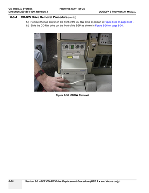 Page 334GE MEDICAL SYSTEMSPROPRIETARY TO GE
D
IRECTION 2294854-100, REVISION 3  LOGIQ™ 9 PROPRIETARYMANUAL   
8-36 Section 8-6 - BEP CD-RW Drive Replacement Procedure (BEP 2.x and above only)
8-6-4 CD-RW Drive Removal Procedure (cont’d)
5.) Remove the two screws in the front of the CD-RW drive as shown in Figure 8-35 on page 8-35 .
6.) Slide the CD-RW drive out the front of the BEP as shown in Figure 8-36 on page 8-36 .
Figure 8-36  CD-RW Removal 