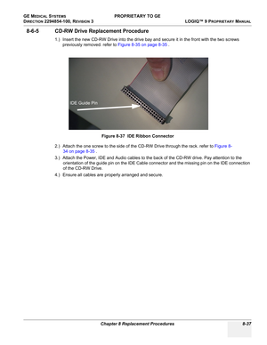 Page 335GE MEDICAL SYSTEMS PROPRIETARY TO GE
D
IRECTION 2294854-100, REVISION 3  LOGIQ™ 9 PROPRIETARYMANUAL 
Chapter 8 Replacement Procedures 8-37
8-6-5 CD-RW Drive Replacement Procedure
1.) Insert the new CD-RW Drive into the drive bay and secure it in the front with the two screws 
previously removed. refer to Figure 8-35 on page 8-35 .
2.) Attach the one screw to the side of the CD-RW Drive through the rack. refer to Figure 8-
34 on page 8-35 .
3.) Attach the Power, IDE and Audio cables to the back of the...