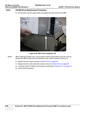 Page 336GE MEDICAL SYSTEMSPROPRIETARY TO GE
D
IRECTION 2294854-100, REVISION 3  LOGIQ™ 9 PROPRIETARYMANUAL   
8-38 Section 8-6 - BEP CD-RW Drive Replacement Procedure (BEP 2.x and above only)
8-6-6 CD-RW Drive Replacement Procedure
5.) Connect the cover fan power cable and replace the side cover from the BEP.
NOTE: When replacing the BEP Cover, ensure that you start it at the bottom to get the cover lip 
between the BEP chassis and AC transformer cover. Slide it forward and secure it.
6.) Replace the front cover...