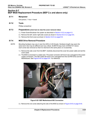 Page 337GE MEDICAL SYSTEMS PROPRIETARY TO GE
D
IRECTION 2294854-100, REVISION 3  LOGIQ™ 9 PROPRIETARYMANUAL 
Chapter 8 Replacement Procedures 8-39
Section 8-7
BEP MOD Replacement Procedure (BEP 2.x and above only)
8-7-1 Manpower
One person, 1 hour + travel
8-7-2 Tools
Phillips screwdriver
8-7-3 Preparations (click here to view the cover removal video)
1.) Power Down/Shutdown the system as described in Section 4-3-2 on page 4-3.
2.) Remove the left- and/or right-side covers as shown in Section 8-2-2 on page 8-5....