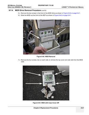 Page 339GE MEDICAL SYSTEMS PROPRIETARY TO GE
D
IRECTION 2294854-100, REVISION 3  LOGIQ™ 9 PROPRIETARYMANUAL 
Chapter 8 Replacement Procedures 8-41
8-7-4 MOD Drive Removal Procedure (cont’d)
5.) Remove the two screws in the front of the MOD drive as shown in Figure 8-42 on page 8-41 .
6.) Slide the MOD out the front of the BEP as shown in Figure 8-42 on page 8-41 .
7.) Remove the four screws, two on each side, to remove the top cover and side rails from the MOD 
case.Figure 8-42  MOD Removal
Figure 8-43  MOD with...