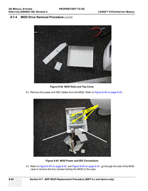 Page 340GE MEDICAL SYSTEMSPROPRIETARY TO GE
D
IRECTION 2294854-100, REVISION 3  LOGIQ™ 9 PROPRIETARYMANUAL   
8-42 Section 8-7 - BEP MOD Replacement Procedure (BEP 2.x and above only)
8-7-4 MOD Drive Removal Procedure (cont’d)
8.) Remove the power and IDE Cables from the MOD. Refer to Figure 8-45 on page 8-42 .
9.) Refer to Figure 8-45 on page 8-42  and Figure 8-46 on page 8-43 , go through the side of the MOD 
case to remove the four screws holding the MOD to the case.Figure 8-44  MOD Rails and Top Cover
Figure...