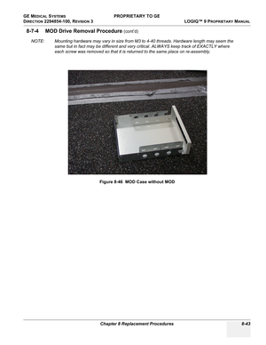 Page 341GE MEDICAL SYSTEMS PROPRIETARY TO GE
D
IRECTION 2294854-100, REVISION 3  LOGIQ™ 9 PROPRIETARYMANUAL 
Chapter 8 Replacement Procedures 8-43
8-7-4 MOD Drive Removal Procedure (cont’d)
NOTE: Mounting hardware may vary in size from M3 to 4-40 threads. Hardware length may seem the 
same but in fact may be different and very critical. ALWAYS keep track of EXACTLY where 
each screw was removed so that it is returned to the same place on re-assembly.
Figure 8-46  MOD Case without MOD 