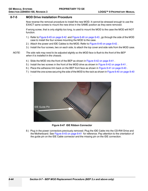 Page 342GE MEDICAL SYSTEMSPROPRIETARY TO GE
D
IRECTION 2294854-100, REVISION 3  LOGIQ™ 9 PROPRIETARYMANUAL   
8-44 Section 8-7 - BEP MOD Replacement Procedure (BEP 2.x and above only)
8-7-5 MOD Drive Installation Procedure
Now reverse the removal procedure to install the new MOD. It cannot be stressed enough to use the 
EXACT same screws to mount the new drive in the SAME position as they were removed.
If wrong screw, that is only slightly too long, is used to mount the MOD to the case the MOD will NOT...