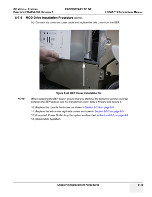 Page 343GE MEDICAL SYSTEMS PROPRIETARY TO GE
D
IRECTION 2294854-100, REVISION 3  LOGIQ™ 9 PROPRIETARYMANUAL 
Chapter 8 Replacement Procedures 8-45
8-7-5 MOD Drive Installation Procedure (cont’d)
9.) Connect the cover fan power cable and replace the side cover from the BEP.
NOTE: When replacing the BEP Cover, ensure that you start it at the bottom to get the cover lip 
between the BEP chassis and AC transformer cover. Slide it forward and secure it.
10.) Replace the console front cover as shown in Section 8-2-5...