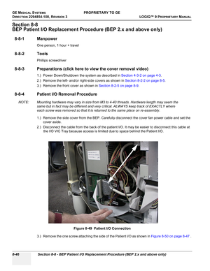 Page 344GE MEDICAL SYSTEMSPROPRIETARY TO GE
D
IRECTION 2294854-100, REVISION 3  LOGIQ™ 9 PROPRIETARYMANUAL   
8-46 Section 8-8 - BEP Patient I/O Replacement Procedure (BEP 2.x and above only)
Section 8-8
BEP Patient I/O Replacement Procedure (BEP 2.x and above only)
8-8-1 Manpower
One person, 1 hour + travel
8-8-2 Tools
Phillips screwdriver
8-8-3 Preparations (click here to view the cover removal video)
1.) Power Down/Shutdown the system as described in Section 4-3-2 on page 4-3.
2.) Remove the left- and/or...