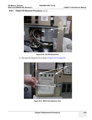 Page 345GE MEDICAL SYSTEMS PROPRIETARY TO GE
D
IRECTION 2294854-100, REVISION 3  LOGIQ™ 9 PROPRIETARYMANUAL 
Chapter 8 Replacement Procedures 8-47
8-8-4 Patient I/O Removal Procedure (cont’d)
4.) Peel back the adhesive trim as shown in Figure 8-51 on page 8-47 . Figure 8-50  CD-RW Side Screw
Figure 8-51  BEP Front Adhesive Trim 