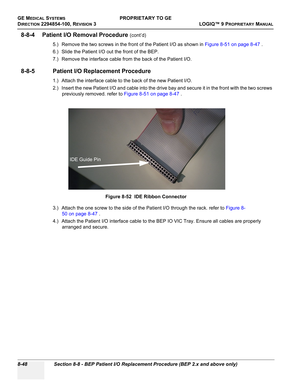 Page 346GE MEDICAL SYSTEMSPROPRIETARY TO GE
D
IRECTION 2294854-100, REVISION 3  LOGIQ™ 9 PROPRIETARYMANUAL   
8-48 Section 8-8 - BEP Patient I/O Replacement Procedure (BEP 2.x and above only)
8-8-4 Patient I/O Removal Procedure (cont’d)
5.) Remove the two screws in the front of the Patient I/O as shown in Figure 8-51 on page 8-47 .
6.) Slide the Patient I/O out the front of the BEP.
7.) Remove the interface cable from the back of the Patient I/O.
8-8-5 Patient I/O Replacement Procedure
1.) Attach the interface...