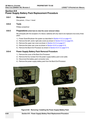 Page 348GE MEDICAL SYSTEMSPROPRIETARY TO GE
D
IRECTION 2294854-100, REVISION 3  LOGIQ™ 9 PROPRIETARYMANUAL   
8-50 Section 8-9 - Power Supply Battery Pack Replacement Procedure
Section 8-9
Power Supply Battery Pack Replacement Procedure
8-9-1 Manpower
One person, .5 hour + travel
8-9-2 Tools
Phillips screwdriver
8-9-3 Preparations (click here to view the cover removal video)
We anticipate,with the exception of a failure, batteries will only need to be replaced once every three 
years.
1.) Power Down/Shutdown the...