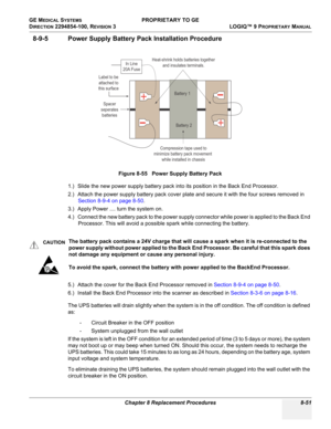 Page 349GE MEDICAL SYSTEMS PROPRIETARY TO GE
D
IRECTION 2294854-100, REVISION 3  LOGIQ™ 9 PROPRIETARYMANUAL 
Chapter 8 Replacement Procedures 8-51
8-9-5 Power Supply Battery Pack Installation Procedure
1.) Slide the new power supply battery pack into its position in the Back End Processor.
2.) Attach the power supply battery pack cover plate and secure it with the four screws removed in 
Section 8-9-4 on page 8-50.
3.) Apply Power .... turn the system on.
4.) Connect the new battery pack to the power supply...