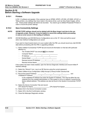 Page 350GE MEDICAL SYSTEMSPROPRIETARY TO GE
D
IRECTION 2294854-100, REVISION 3  LOGIQ™ 9 PROPRIETARYMANUAL   
8-52 Section 8-10 - Before Starting a Software Upgrade
Section 8-10
Before Starting a Software Upgrade
8-10-1 Printers
In R2.1.0 software and greater, if the customer has an HP990, HP970, UP-D50, UP-D895, UP-D21 or 
Talley printers, any settings they have made in the device driver, such as Gray Scale Images, will be 
lost.  These printer settings will need to be recorded.   You need to go to...