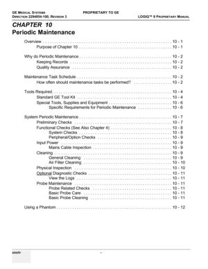 Page 36GE MEDICAL SYSTEMSPROPRIETARY TO GE
D
IRECTION 2294854-100, REVISION 3  LOGIQ™ 9 PROPRIETARYMANUAL   
xxxiv  - 
CHAPTER  10
Periodic Maintenance
Overview  . . . . . . . . . . . . . . . . . . . . . . . . . . . . . . . . . . . . . . . . . . . . . . . . . . . . . . . . . 10 - 1
Purpose of Chapter 10  . . . . . . . . . . . . . . . . . . . . . . . . . . . . . . . . . . . . . . . . . 10 - 1
Why do Periodic Maintenance . . . . . . . . . . . . . . . . . . . . . . . . . . . . . . . . . . . . . . . . . 10 - 2...