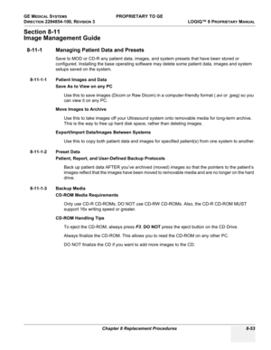 Page 351GE MEDICAL SYSTEMS PROPRIETARY TO GE
D
IRECTION 2294854-100, REVISION 3  LOGIQ™ 9 PROPRIETARYMANUAL 
Chapter 8 Replacement Procedures 8-53
Section 8-11
Image Management Guide
8-11-1 Managing Patient Data and Presets
Save to MOD or CD-R any patient data, images, and system presets that have been stored or 
configured. Installing the base operating software may delete some patient data, images and system 
setups saved on the system.
8-11-1-1 Patient Images and Data
Save As to View on any PC 
Use this to...