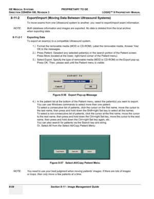 Page 352GE MEDICAL SYSTEMSPROPRIETARY TO GE
D
IRECTION 2294854-100, REVISION 3  LOGIQ™ 9 PROPRIETARYMANUAL   
8-54 Section 8-11 - Image Management Guide
8-11-2 Export/Import (Moving Data Between Ultrasound Systems)
To move exams from one Ultrasound system to another, you need to export/import exam information. 
NOTE: Both database information and images are exported. No data is deleted from the local archive 
when exporting data. 
8-11-2-1 Exporting Data
To export an exam(s) to a compatible Ultrasound system,...